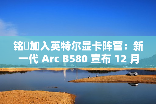 铭瑄加入英特尔显卡阵营：新一代 Arc B580 宣布 12 月 13 日上市，2099~2149 元