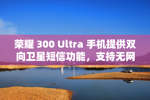 荣耀 300 Ultra 手机提供双向卫星短信功能，支持无网直连高德求救