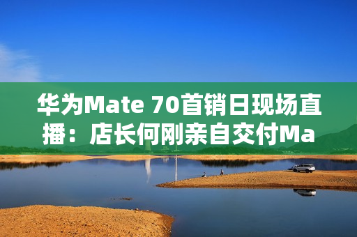 华为Mate 70首销日现场直播：店长何刚亲自交付Mate 70