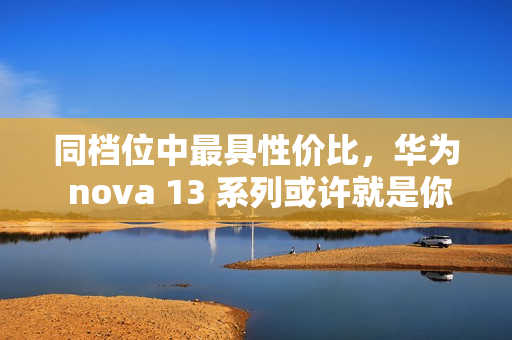 同档位中最具性价比，华为 nova 13 系列或许就是你的双十二换机最佳选择