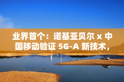 业界首个：诺基亚贝尔 x 中国移动验证 5G-A 新技术，网络拥塞下时延低于 20ms