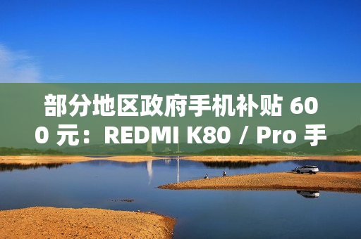 部分地区政府手机补贴 600 元：REDMI K80 / Pro 手机 1999 元起新低