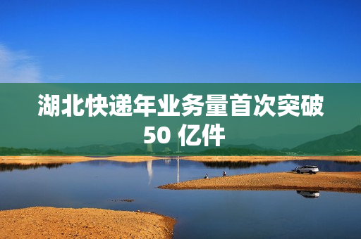 湖北快递年业务量首次突破 50 亿件