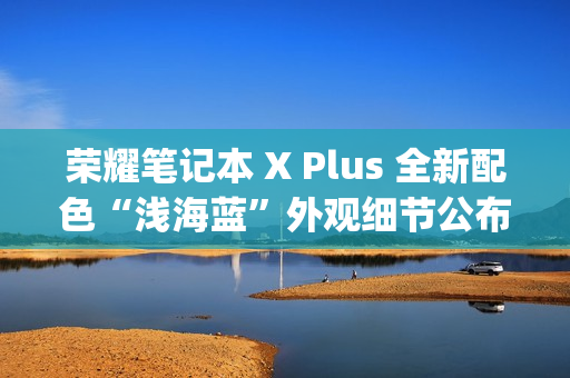荣耀笔记本 X Plus 全新配色“浅海蓝”外观细节公布，提供 Type-C、HDMI 等接口