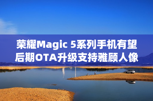 荣耀Magic 5系列手机有望后期OTA升级支持雅顾人像拍摄模式