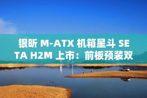 银昕 M-ATX 机箱星斗 SETA H2M 上市：前板预装双 160mm 风扇，599 元