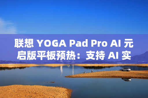 联想 YOGA Pad Pro AI 元启版平板预热：支持 AI 实时字幕、会议总结等功能