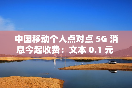 中国移动个人点对点 5G 消息今起收费：文本 0.1 元 / 条、富媒体 0.3 元 / 条