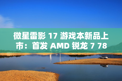 微星雷影 17 游戏本新品上市:首发 AMD 锐龙 7 7840HX 处理器 + RTX 4060 显卡,7599 元 微星雷影 17 游戏本新品上市:首发 AMD 锐龙 7 7840HX 处理器 + RTX 4060 显卡,7599 元