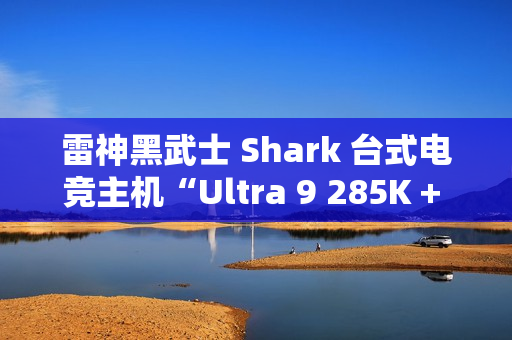 雷神黑武士 Shark 台式电竞主机“Ultra 9 285K + 64G + 2T + RTX4090D”配置首销，31999 元