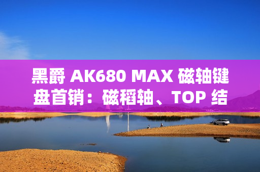 黑爵 AK680 MAX 磁轴键盘首销：磁稻轴、TOP 结构，79 元起