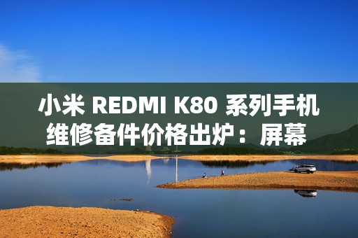 小米 REDMI K80 系列手机维修备件价格出炉：屏幕 610 元起、电池 119 元起