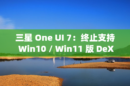 三星 One UI 7：终止支持 Win10 / Win11 版 DeX，屏蔽 Edge Panels 应用