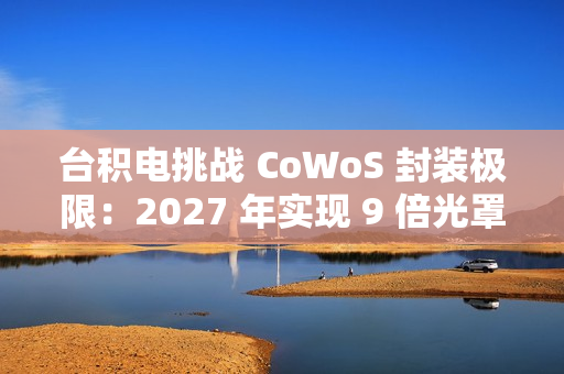 台积电挑战 CoWoS 封装极限：2027 年实现 9 倍光罩尺寸、7722 平方毫米，12 个 HBM4 堆叠