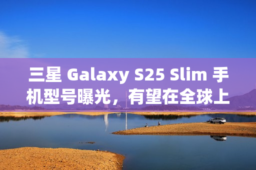 三星 Galaxy S25 Slim 手机型号曝光，有望在全球上市