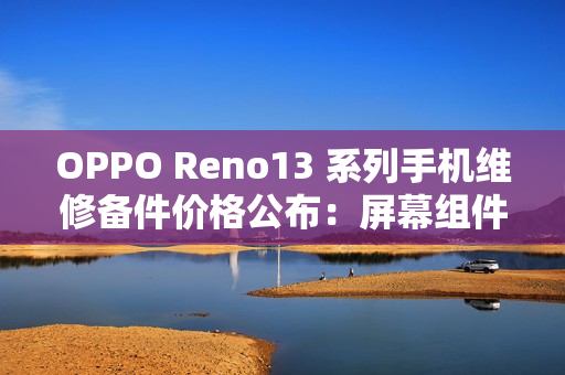 OPPO Reno13 系列手机维修备件价格公布：屏幕组件 790 元起，主板 1390 元起