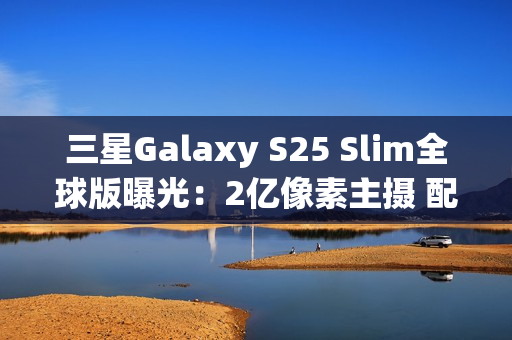 三星Galaxy S25 Slim全球版曝光：2亿像素主摄 配置高于S25+