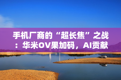 手机厂商的“超长焦”之战：华米OV果加码，AI贡献神助攻！