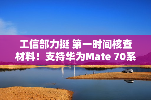 工信部力挺 第一时间核查材料！支持华为Mate 70系列顺利上市