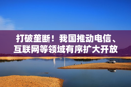 打破垄断！我国推动电信、互联网等领域有序扩大开放