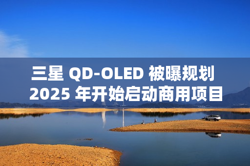 三星 QD-OLED 被曝规划 2025 年开始启动商用项目，提供 27/31.5 英寸 4K 240/165Hz 面板