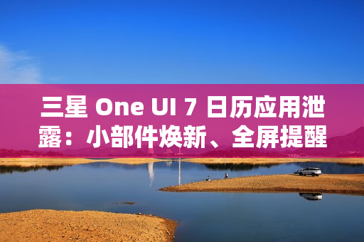 三星 One UI 7 日历应用泄露：小部件焕新、全屏提醒带来新背景