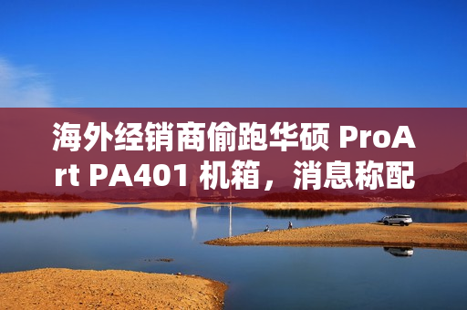 海外经销商偷跑华硕 ProArt PA401 机箱，消息称配三颗加厚风扇