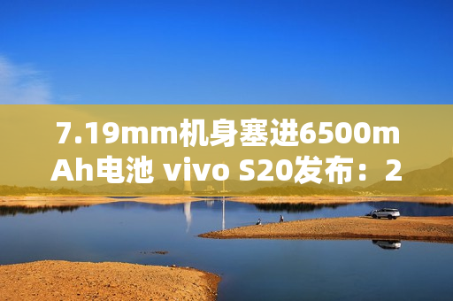 7.19mm机身塞进6500mAh电池 vivo S20发布：2299元起