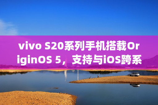vivo S20系列手机搭载OriginOS 5，支持与iOS跨系统互传实况照片