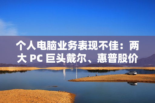 个人电脑业务表现不佳：两大 PC 巨头戴尔、惠普股价双双暴跌超 10%
