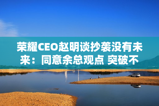 荣耀CEO赵明谈抄袭没有未来：同意余总观点 突破不是为了独占