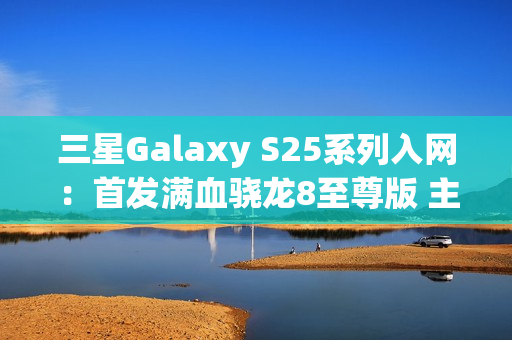 三星Galaxy S25系列入网：首发满血骁龙8至尊版 主频达4.47GHz