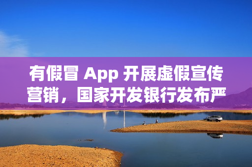 有假冒 App 开展虚假宣传营销，国家开发银行发布严正声明