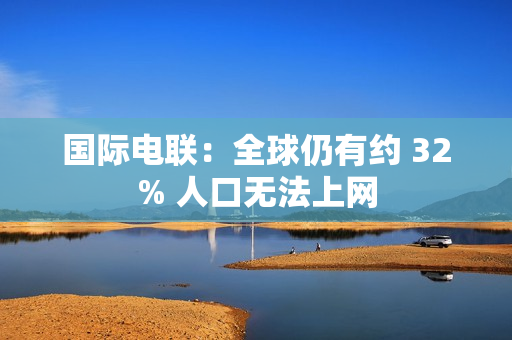 国际电联:全球仍有约 32% 人口无法上网 国际电联:全球仍有约 32% 人口无法上网