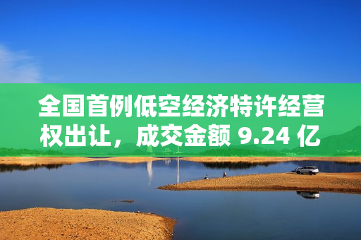 全国首例低空经济特许经营权出让，成交金额 9.24 亿元