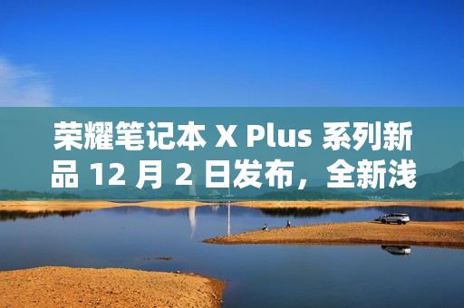 荣耀笔记本 X Plus 系列新品 12 月 2 日发布，全新浅海蓝配色