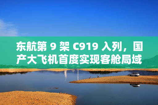 东航第 9 架 C919 入列,国产大飞机首度实现客舱局域网服务 东航第 9 架 C919 入列,国产大飞机首度实现客舱局域网服务