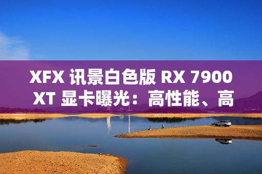 XFX 讯景白色版 RX 7900 XT 显卡曝光:高性能、高颜值 XFX 讯景白色版 RX 7900 XT 显卡曝光:高性能、高颜值