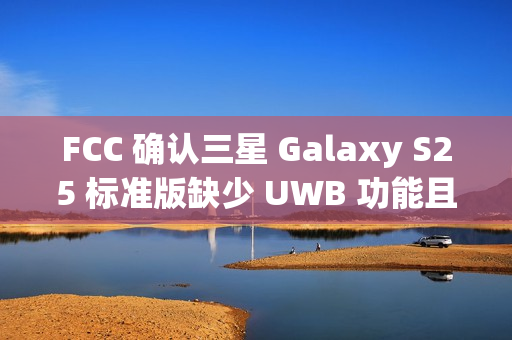 FCC 确认三星 Galaxy S25 标准版缺少 UWB 功能且仍维持 25W 充电