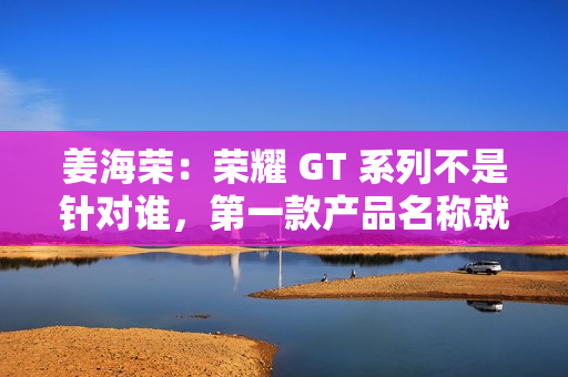 姜海荣：荣耀 GT 系列不是针对谁，第一款产品名称就是“荣耀 GT”