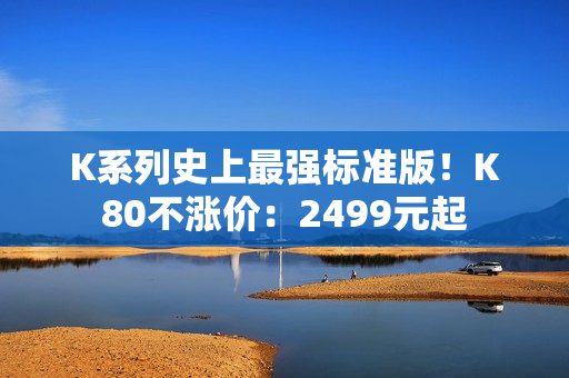 K系列史上最强标准版！K80不涨价：2499元起