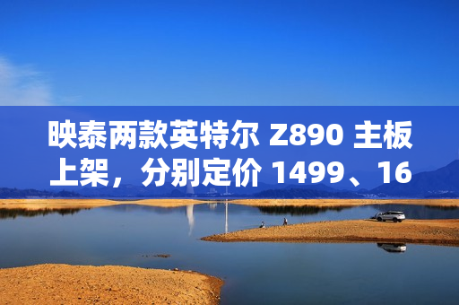 映泰两款英特尔 Z890 主板上架，分别定价 1499、1699 元