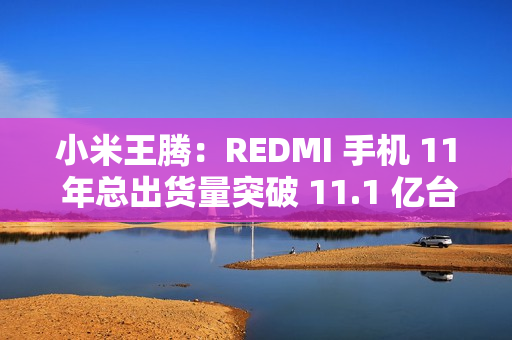 小米王腾：REDMI 手机 11 年总出货量突破 11.1 亿台，新十年宣言“当红不让”