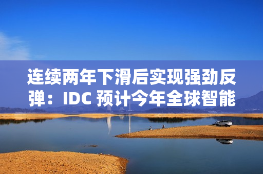 连续两年下滑后实现强劲反弹：IDC 预计今年全球智能手机出货量同比增长 6.2%