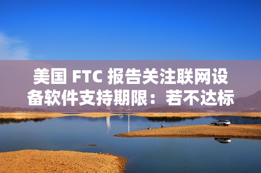 美国 FTC 报告关注联网设备软件支持期限:若不达标,消费者恐遭经济损失 美国 FTC 报告关注联网设备软件支持期限:若不达标,消费者恐遭经济损失