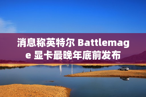 消息称英特尔 Battlemage 显卡最晚年底前发布