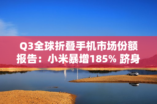 Q3全球折叠手机市场份额报告：小米暴增185% 跻身全球前五