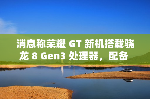 消息称荣耀 GT 新机搭载骁龙 8 Gen3 处理器，配备 1.5K LTPS 纯直屏