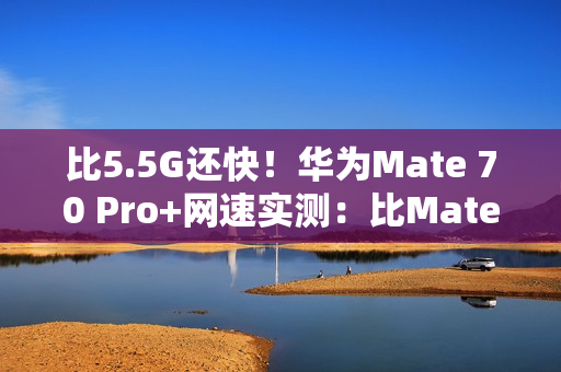 比5.5G还快！华为Mate 70 Pro+网速实测：比Mate 60 Pro快一倍
