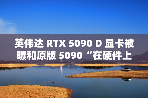 英伟达 RTX 5090 D 显卡被曝和原版 5090“在硬件上没有什么区别”